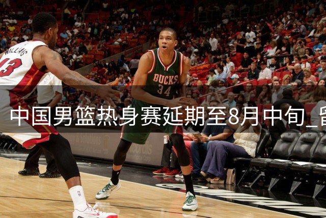 中国男篮热身赛延期至8月中旬 留洋球员备战时间获保障