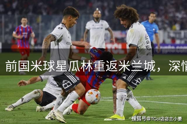 前国米球星瓜林重返米兰城，深情告白蓝黑军团