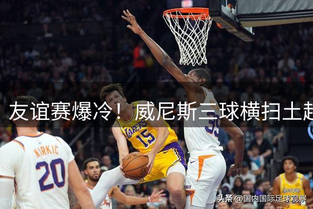 友谊赛爆冷！威尼斯三球横扫土超豪门 替补奇兵导演完美逆转