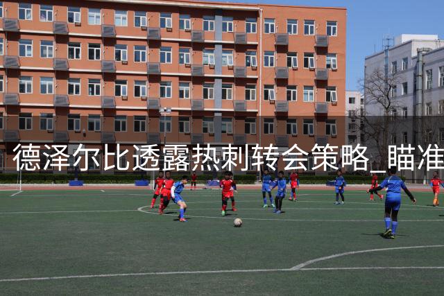 德泽尔比透露热刺转会策略 瞄准进攻端引援完善阵容