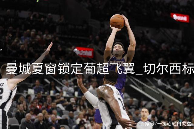 曼城夏窗锁定葡超飞翼 切尔西标王或成瓜帅新目标