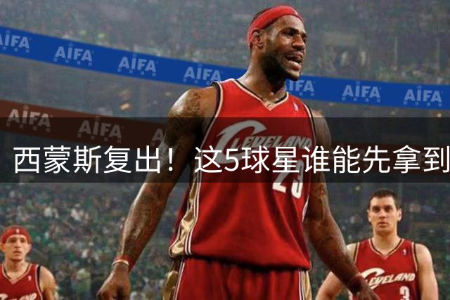 西蒙斯复出！这5球星谁能先拿到合同？球哥才28岁，还有2位全明星