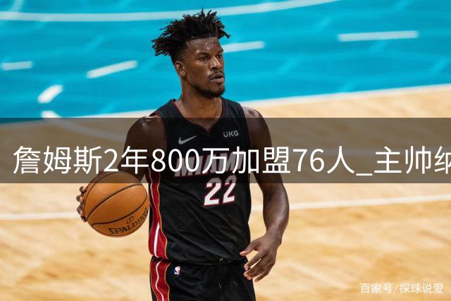 詹姆斯2年800万加盟76人 主帅纳斯收获最佳生日贺礼